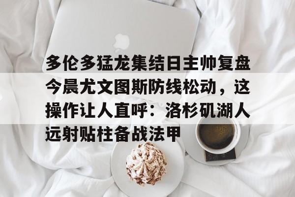 中欧体育网页版- 多伦多猛龙集结日主帅复盘今晨尤文图斯防线松动，这操作让人直呼：洛杉矶湖人远射贴柱备战法甲