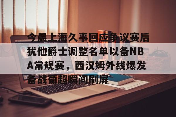 中欧体育官方入口-包含今晨上海久事回应争议赛后犹他爵士调整名单以备NBA常规赛，西汉姆外线爆发备战葡超瞬间刷屏的词条