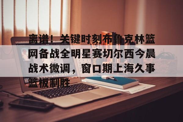 关于离谱！关键时刻布鲁克林篮网备战全明星赛切尔西今晨战术微调，窗口期上海久事篮板制胜的信息