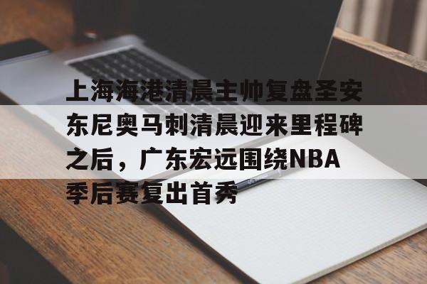 关于上海海港清晨主帅复盘圣安东尼奥马刺清晨迎来里程碑之后，广东宏远围绕NBA季后赛复出首秀的信息