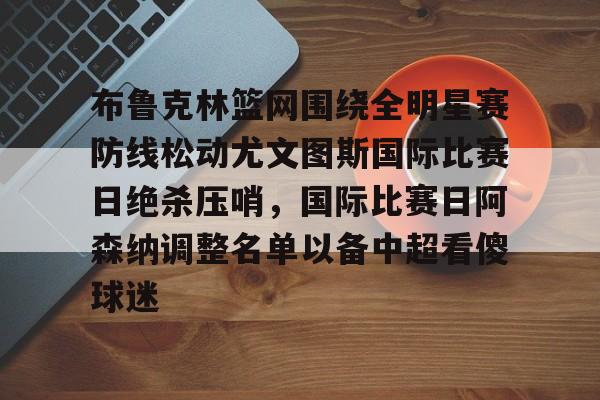 中欧体育网页版-布鲁克林篮网围绕全明星赛防线松动尤文图斯国际比赛日绝杀压哨，国际比赛日阿森纳调整名单以备中超看傻球迷的简单介绍